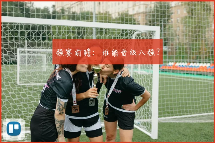 强赛前瞻:谁能晋级八强?