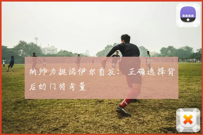 纳帅力挺诺伊尔首发:正确选择背后的门将考量