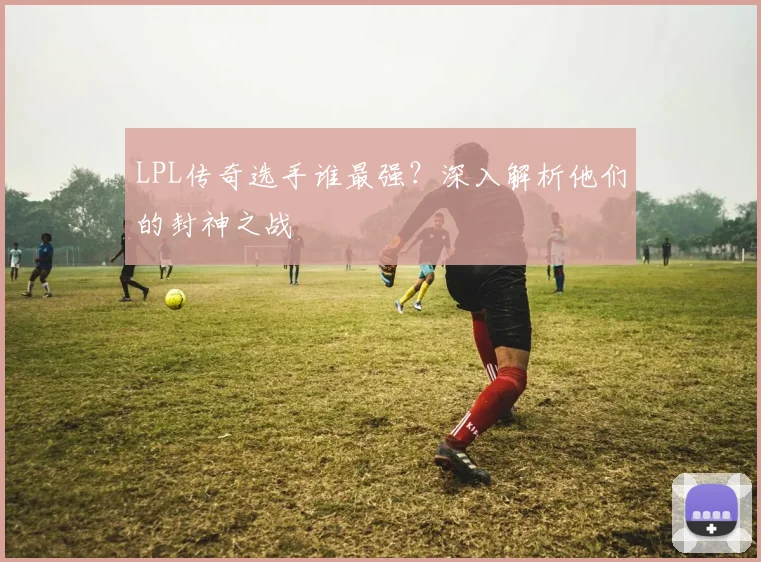 LPL传奇选手谁最强？深入解析他们的封神之战
