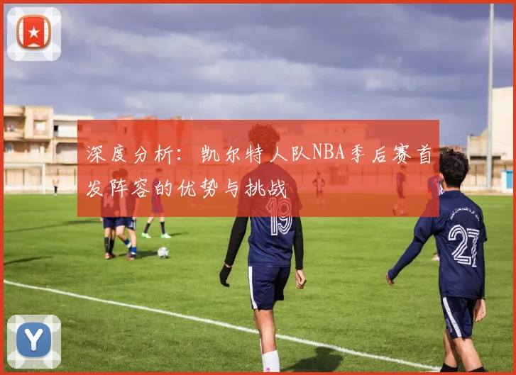 深度分析:凯尔特人队NBA季后赛首发阵容的优势与挑战