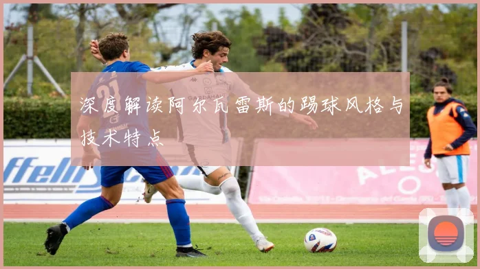深度解读阿尔瓦雷斯的踢球风格与技术特点