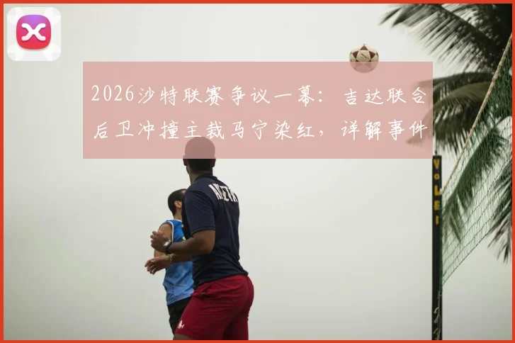2026沙特联赛争议一幕：吉达联合后卫冲撞主裁马宁染红，详解事件经过、处罚规定及后续影响