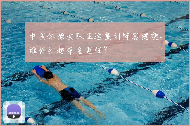 中国体操女队亚运集训阵容揭晓,谁将扛起夺金重任?