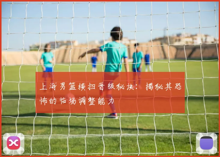 上海男篮横扫晋级秘诀：揭秘其恐怖的临场调整能力