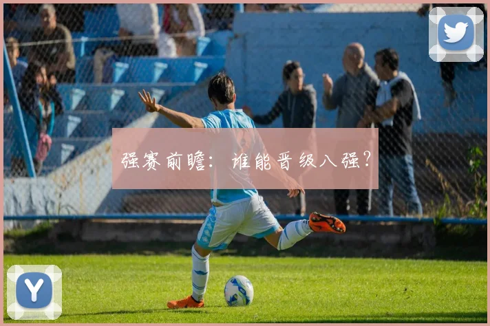 强赛前瞻：谁能晋级八强？