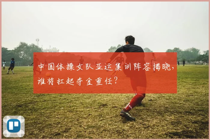 中国体操女队亚运集训阵容揭晓,谁将扛起夺金重任?