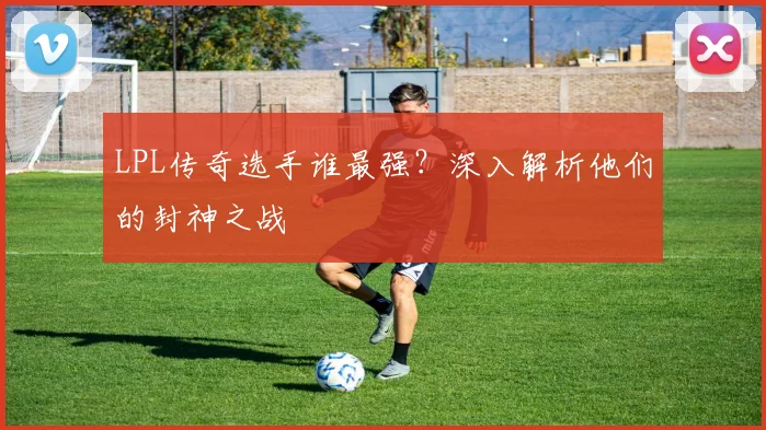 LPL传奇选手谁最强?深入解析他们的封神之战